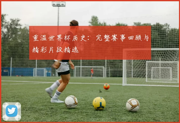 重温世界杯历史:完整赛事回顾与精彩片段精选