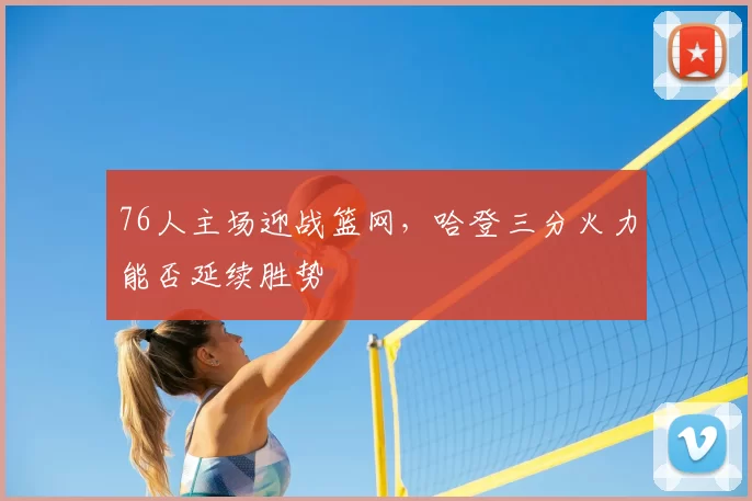 76人主场迎战篮网，哈登三分火力能否延续胜势