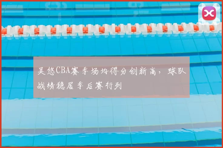 吴悠CBA赛季场均得分创新高，球队战绩稳居季后赛行列
