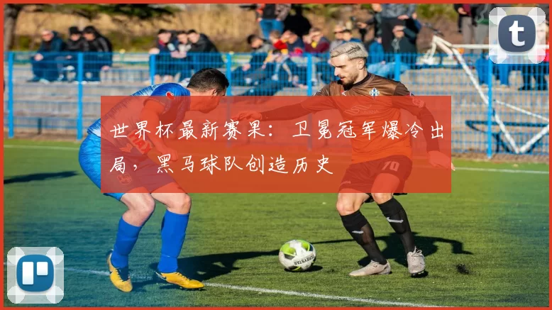 世界杯最新赛果:卫冕冠军爆冷出局,黑马球队创造历史