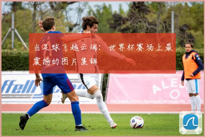 当足球飞越云端:世界杯赛场上最震撼的图片集锦