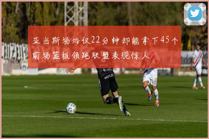 亚当斯场均仅22分钟却能拿下45个前场篮板领跑联盟表现惊人