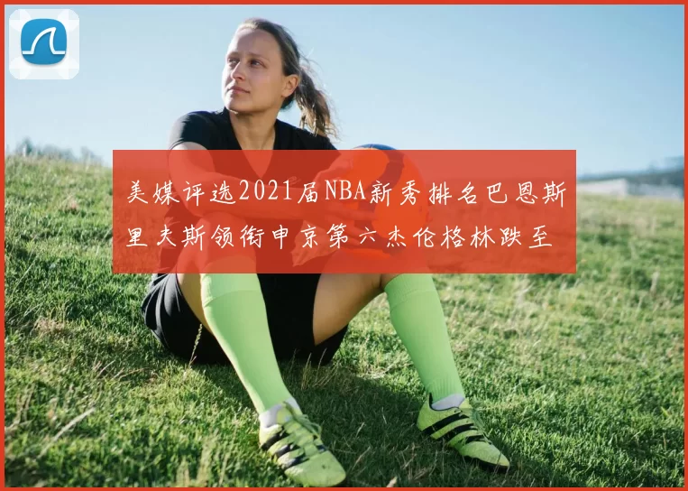 美媒评选2021届NBA新秀排名巴恩斯里夫斯领衔申京第六杰伦格林跌至第九