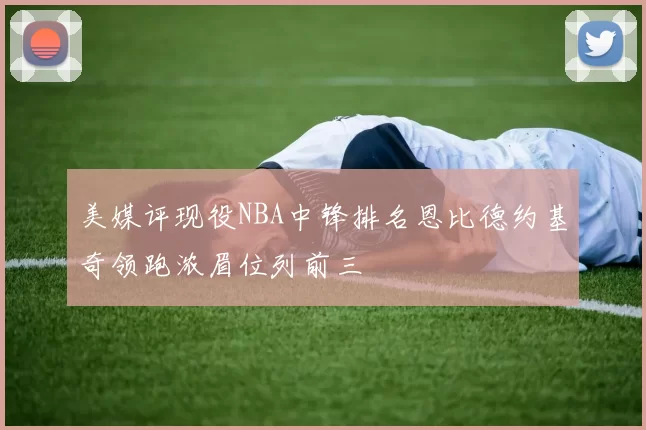 美媒评现役NBA中锋排名恩比德约基奇领跑浓眉位列前三