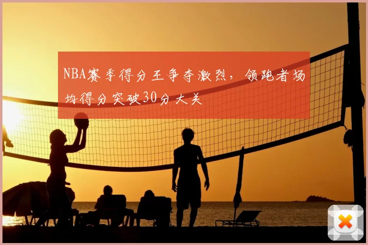 NBA赛季得分王争夺激烈，领跑者场均得分突破30分大关