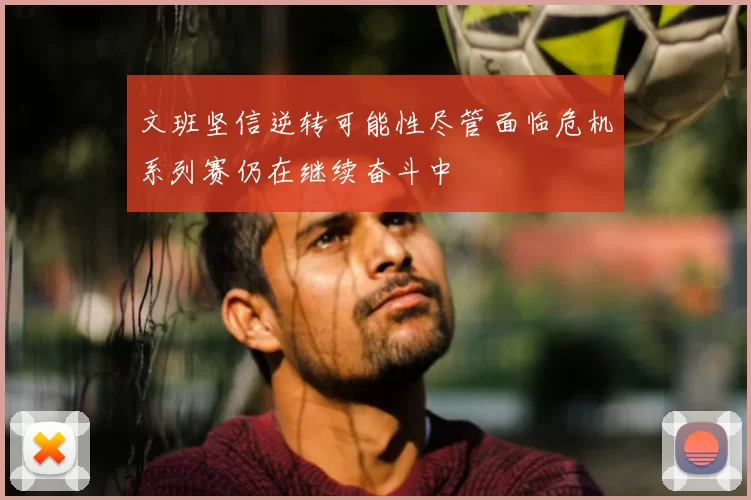 文班坚信逆转可能性尽管面临危机系列赛仍在继续奋斗中