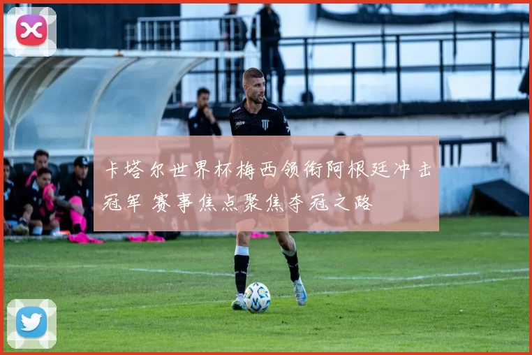 卡塔尔世界杯梅西领衔阿根廷冲击冠军 赛事焦点聚焦夺冠之路