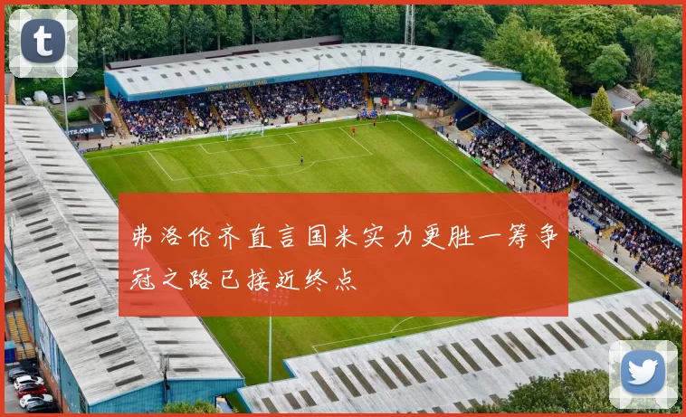 弗洛伦齐直言国米实力更胜一筹争冠之路已接近终点