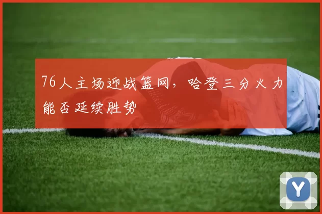 76人主场迎战篮网,哈登三分火力能否延续胜势